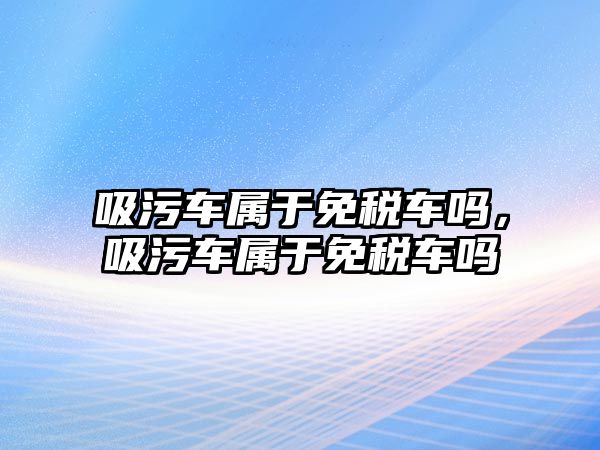 吸污車屬于免稅車嗎，吸污車屬于免稅車嗎