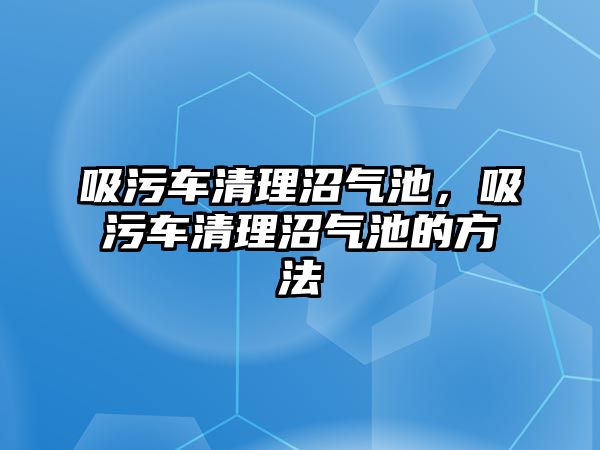 吸污車清理沼氣池，吸污車清理沼氣池的方法