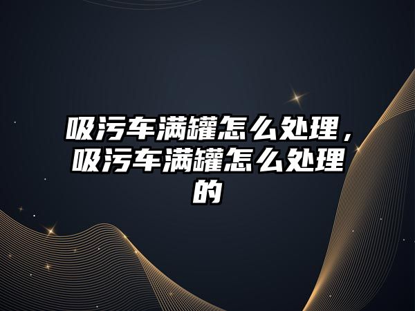 吸污車滿罐怎么處理，吸污車滿罐怎么處理的