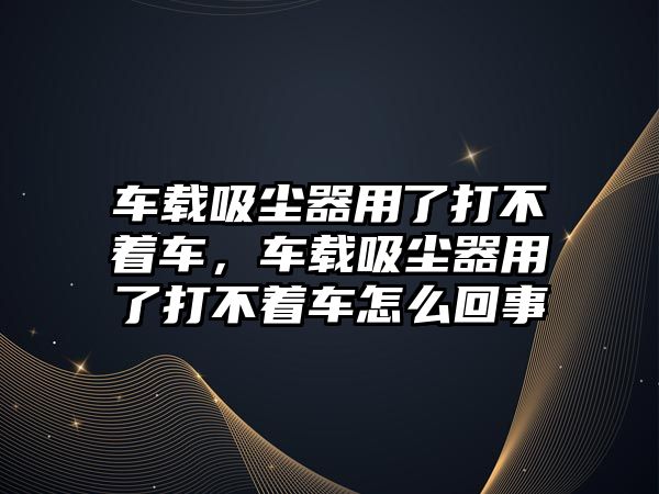 車載吸塵器用了打不著車，車載吸塵器用了打不著車怎么回事