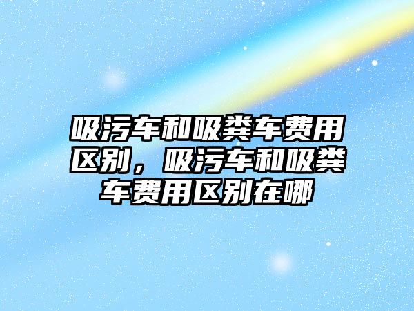 吸污車和吸糞車費用區(qū)別，吸污車和吸糞車費用區(qū)別在哪