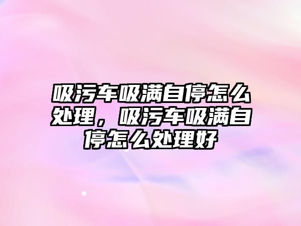 吸污車吸滿自停怎么處理，吸污車吸滿自停怎么處理好