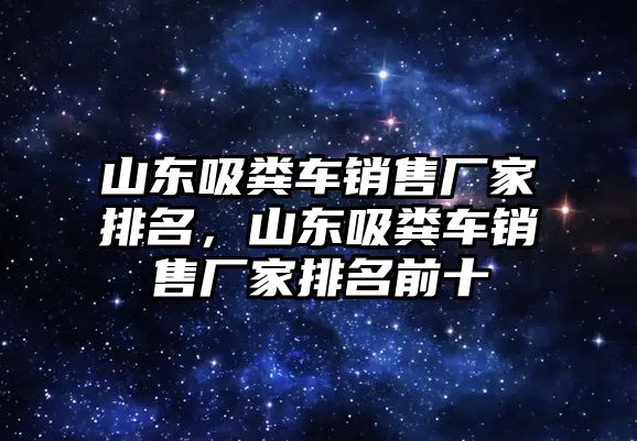 山東吸糞車銷售廠家排名，山東吸糞車銷售廠家排名前十