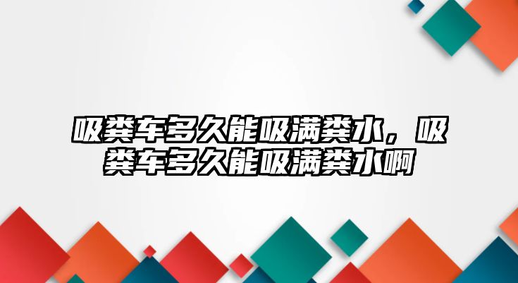 吸糞車多久能吸滿糞水，吸糞車多久能吸滿糞水啊