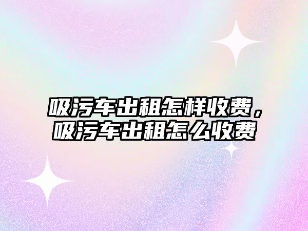 吸污車出租怎樣收費(fèi)，吸污車出租怎么收費(fèi)