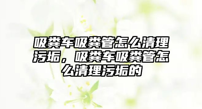 吸糞車吸糞管怎么清理污垢，吸糞車吸糞管怎么清理污垢的