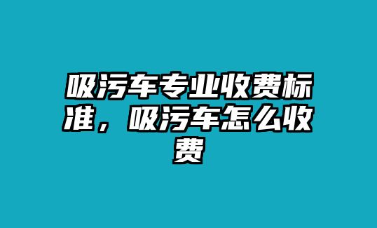 吸污車專業(yè)收費(fèi)標(biāo)準(zhǔn)，吸污車怎么收費(fèi)