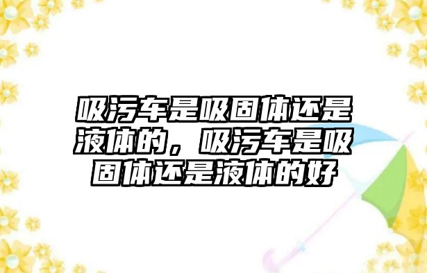 吸污車是吸固體還是液體的，吸污車是吸固體還是液體的好