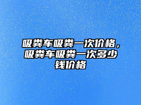 吸糞車吸糞一次價格，吸糞車吸糞一次多少錢價格