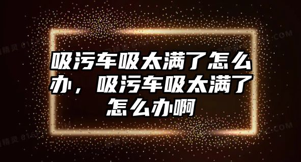 吸污車吸太滿了怎么辦，吸污車吸太滿了怎么辦啊