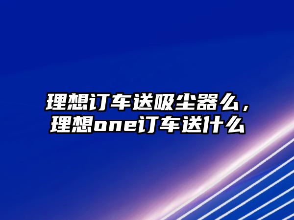 理想訂車送吸塵器么，理想one訂車送什么