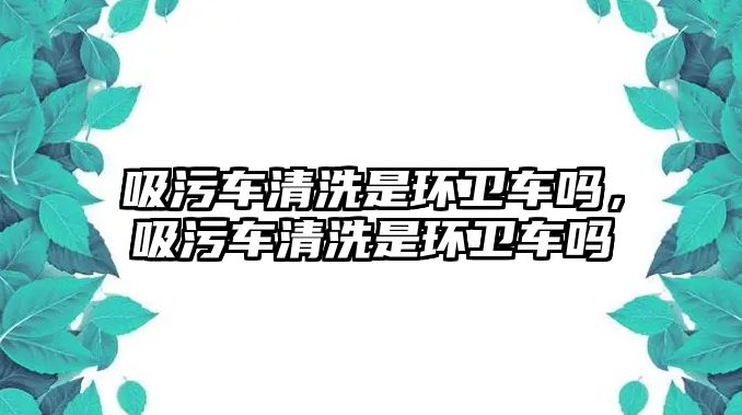 吸污車清洗是環(huán)衛(wèi)車嗎，吸污車清洗是環(huán)衛(wèi)車嗎