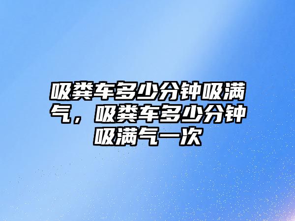 吸糞車多少分鐘吸滿氣，吸糞車多少分鐘吸滿氣一次