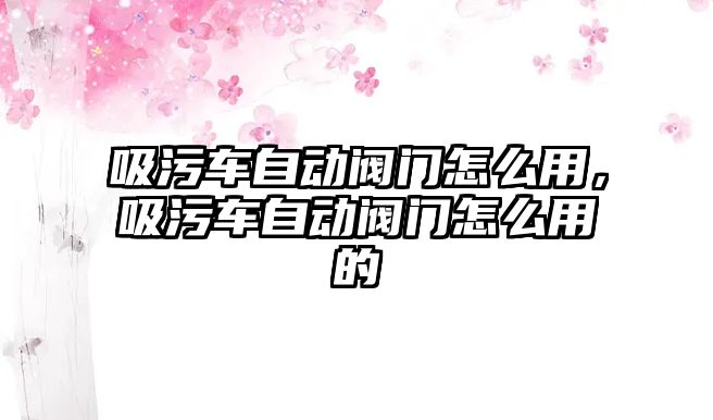 吸污車自動(dòng)閥門怎么用，吸污車自動(dòng)閥門怎么用的