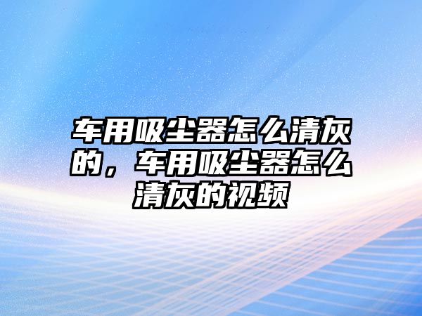 車用吸塵器怎么清灰的，車用吸塵器怎么清灰的視頻