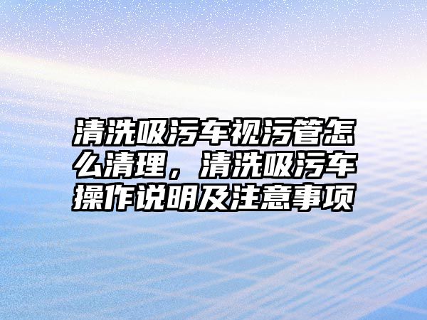 清洗吸污車視污管怎么清理，清洗吸污車操作說(shuō)明及注意事項(xiàng)