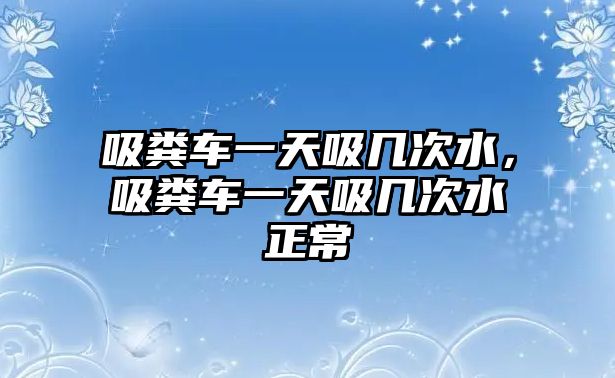 吸糞車一天吸幾次水，吸糞車一天吸幾次水正常