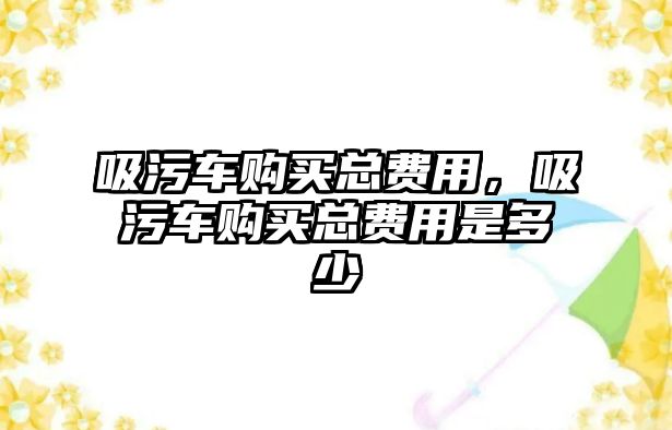 吸污車購(gòu)買總費(fèi)用，吸污車購(gòu)買總費(fèi)用是多少