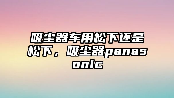 吸塵器車用松下還是松下，吸塵器panasonic