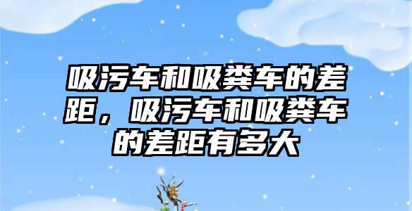 吸污車和吸糞車的差距，吸污車和吸糞車的差距有多大