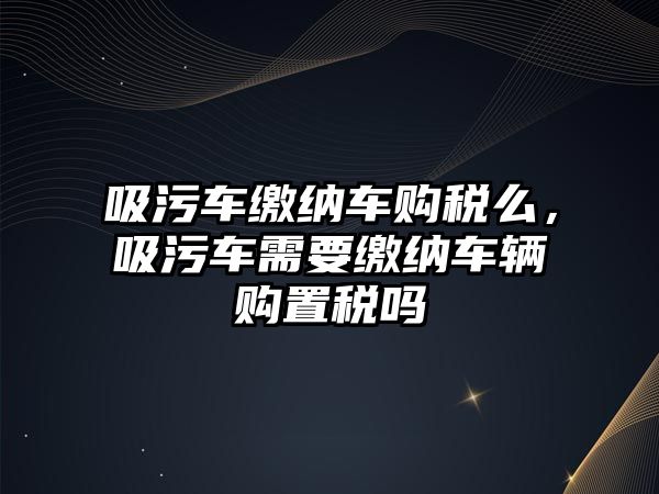 吸污車繳納車購稅么，吸污車需要繳納車輛購置稅嗎