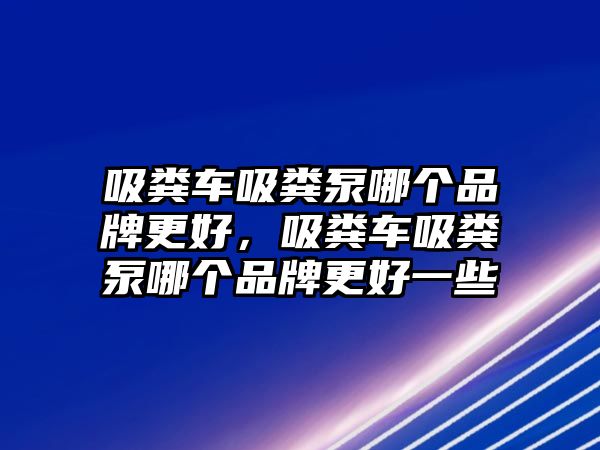 吸糞車吸糞泵哪個品牌更好，吸糞車吸糞泵哪個品牌更好一些