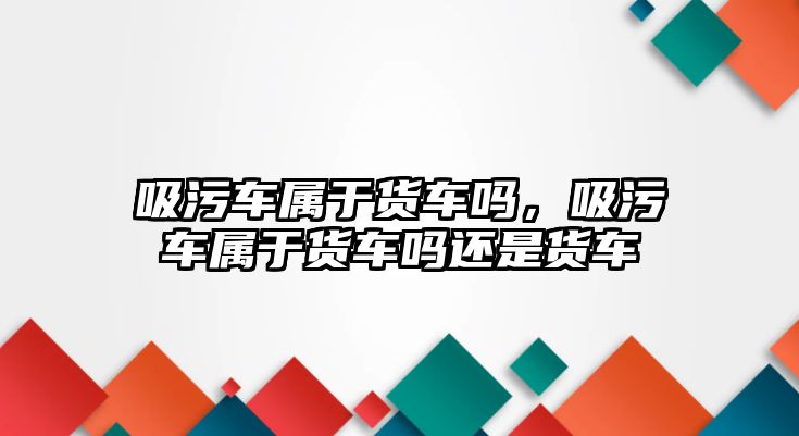 吸污車屬于貨車嗎，吸污車屬于貨車嗎還是貨車