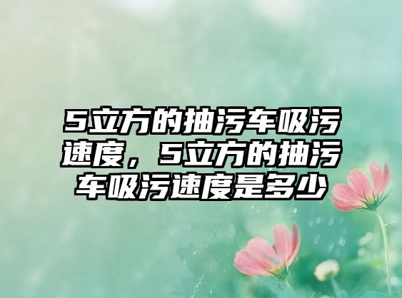 5立方的抽污車吸污速度，5立方的抽污車吸污速度是多少