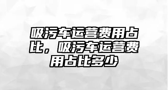 吸污車運(yùn)營(yíng)費(fèi)用占比，吸污車運(yùn)營(yíng)費(fèi)用占比多少