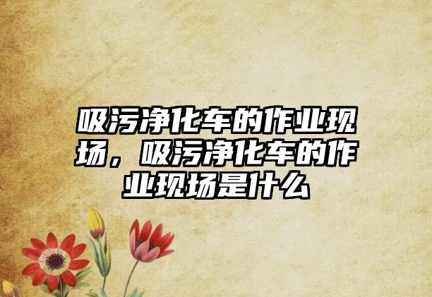 吸污凈化車的作業(yè)現(xiàn)場，吸污凈化車的作業(yè)現(xiàn)場是什么