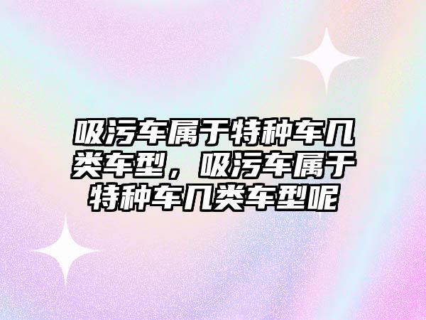 吸污車屬于特種車幾類車型，吸污車屬于特種車幾類車型呢