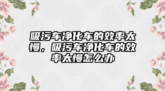 吸污車凈化車的效率太慢，吸污車凈化車的效率太慢怎么辦