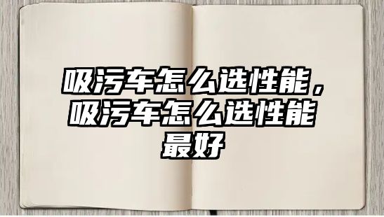 吸污車怎么選性能，吸污車怎么選性能最好