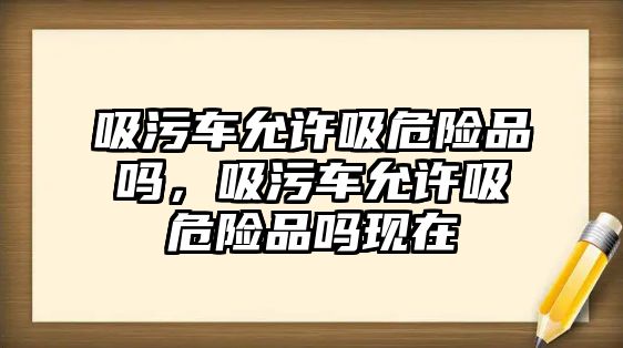 吸污車允許吸危險(xiǎn)品嗎，吸污車允許吸危險(xiǎn)品嗎現(xiàn)在