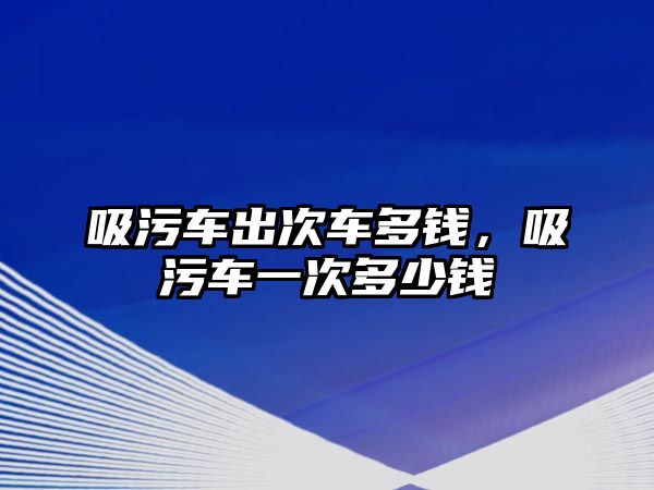 吸污車出次車多錢，吸污車一次多少錢