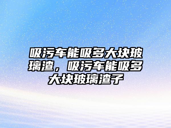 吸污車能吸多大塊玻璃渣，吸污車能吸多大塊玻璃渣子