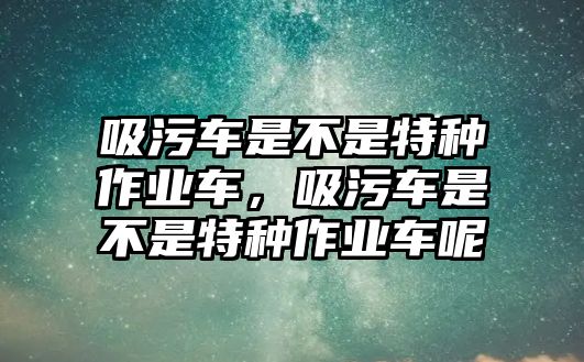 吸污車是不是特種作業(yè)車，吸污車是不是特種作業(yè)車呢