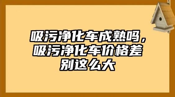 吸污凈化車成熟嗎，吸污凈化車價(jià)格差別這么大