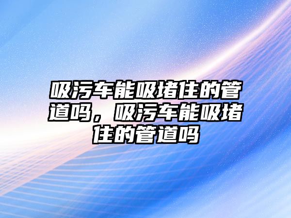 吸污車能吸堵住的管道嗎，吸污車能吸堵住的管道嗎