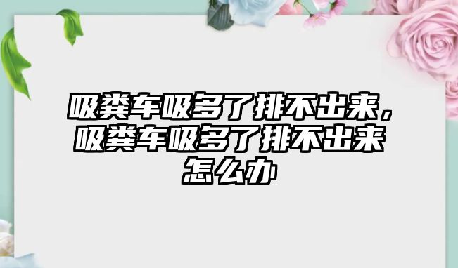 吸糞車吸多了排不出來，吸糞車吸多了排不出來怎么辦