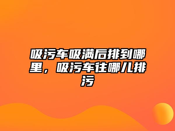 吸污車吸滿后排到哪里，吸污車往哪兒排污