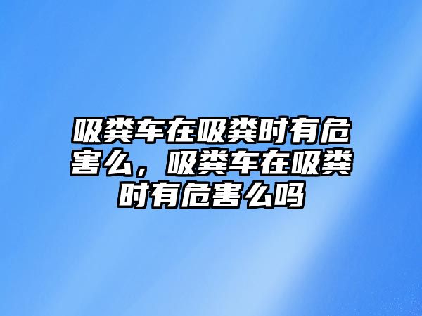 吸糞車在吸糞時有危害么，吸糞車在吸糞時有危害么嗎