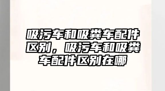 吸污車和吸糞車配件區(qū)別，吸污車和吸糞車配件區(qū)別在哪