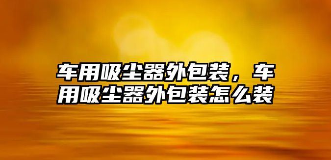 車用吸塵器外包裝，車用吸塵器外包裝怎么裝