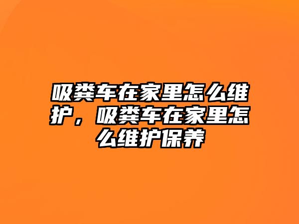 吸糞車在家里怎么維護(hù)，吸糞車在家里怎么維護(hù)保養(yǎng)