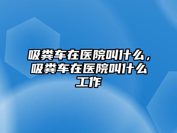 吸糞車在醫(yī)院叫什么，吸糞車在醫(yī)院叫什么工作