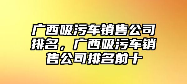 廣西吸污車銷售公司排名，廣西吸污車銷售公司排名前十