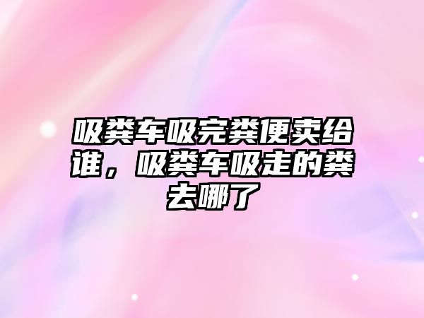 吸糞車吸完糞便賣給誰，吸糞車吸走的糞去哪了