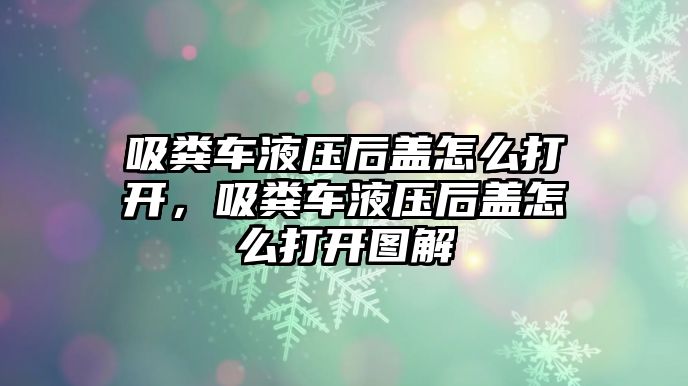 吸糞車液壓后蓋怎么打開，吸糞車液壓后蓋怎么打開圖解