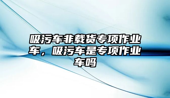 吸污車非載貨專項(xiàng)作業(yè)車，吸污車是專項(xiàng)作業(yè)車嗎